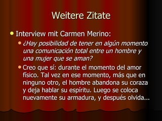 Weitere Zitate
   Interview mit Carmen Merino:
     ¿Hay   posibilidad de tener en algún momento
      una comunicación total entre un hombre y
      una mujer que se aman?
     Creo que sí: durante el momento del amor
      físico. Tal vez en ese momento, más que en
      ninguno otro, el hombre abandona su coraza
      y deja hablar su espíritu. Luego se coloca
      nuevamente su armadura, y después olvida...
 