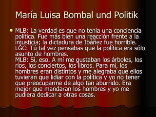 María Luisa Bombal und Politik
   MLB: La verdad es que no tenía una conciencia
    política. Fue más bien una reacción frente a la
    injusticia; la dictadura de Ibáñez fue horrible.
    LGC: Tú tal vez pensabas que la política era sólo
    asunto de hombres.
    MLB: Sí, eso. A mí me gustaban los árboles, los
    ríos, los conciertos, los libros. Para mí, los
    hombres eran distintos y me alegraba que ellos
    tuvieran que lidiar con la política y yo no tener
    que preocuparme de algo tan aburrido. Era
    mejor que mandaran los hombres y yo me
    pudiera dedicar a otras cosas.
 