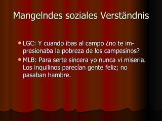 Mangelndes soziales Verständnis

  LGC:  Y cuando ibas al campo ¿no te im-
   presionaba la pobreza de los campesinos?
  MLB: Para serte sincera yo nunca vi miseria.
   Los inquilinos parecían gente feliz; no
   pasaban hambre.
 