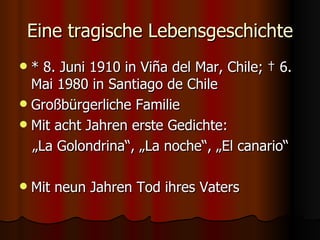 Eine tragische Lebensgeschichte
 * 8. Juni 1910 in Viña del Mar, Chile; † 6.
  Mai 1980 in Santiago de Chile
 Großbürgerliche Familie
 Mit acht Jahren erste Gedichte:
  „La Golondrina“, „La noche“, „El canario“

   Mit neun Jahren Tod ihres Vaters
 