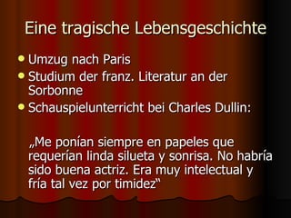 Eine tragische Lebensgeschichte
 Umzug nach Paris
 Studium der franz. Literatur an der
  Sorbonne
 Schauspielunterricht bei Charles Dullin:


    „Me ponían siempre en papeles que
    requerían linda silueta y sonrisa. No habría
    sido buena actriz. Era muy intelectual y
    fría tal vez por timidez“
 