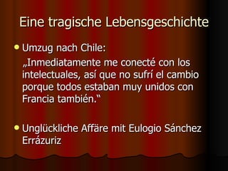 Eine tragische Lebensgeschichte
   Umzug nach Chile:
    „Inmediatamente me conecté con los
    intelectuales, así que no sufrí el cambio
    porque todos estaban muy unidos con
    Francia también.“

   Unglückliche Affäre mit Eulogio Sánchez
    Errázuriz
 