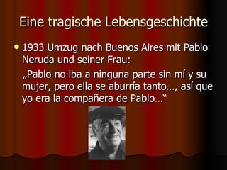 Eine tragische Lebensgeschichte
   1933 Umzug nach Buenos Aires mit Pablo
    Neruda und seiner Frau:
    „Pablo no iba a ninguna parte sin mí y su
    mujer, pero ella se aburría tanto…, así que
    yo era la compañera de Pablo…“
 