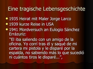 Eine tragische Lebensgeschichte
 1935 Heirat mit Maler Jorge Larco
 1939 kurze Reise in USA
 1941 Mordversuch an Eulogio Sánchez
  Errázuriz:
  “El iba saliendo con un amigo de la
  oficina. Yo corrí tras él y saqué de mi
  cartera mi pistola y le disparé por la
  espalda, no sabiendo más lo que sucedió
  ni cuántos tiros le disparé...”,
 