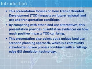 Introduction
  • This presentation focuses on how Transit Oriented
    Development (TOD) impacts on future regional land
    use and transportation conditions.
  • By comparing with other land use alternatives, this
    presentation provides quantitative evidences on how
    much positive impacts TOD can bring.
  • This presentation also points out a unique land use
    scenario planning approach, which is a community
    stakeholder driven process combined with a cutting-
    edge GIS simulation technology.



                                                     3
 