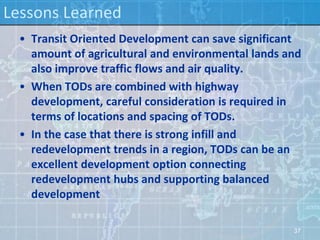 Lessons Learned
  • Transit Oriented Development can save significant
    amount of agricultural and environmental lands and
    also improve traffic flows and air quality.
  • When TODs are combined with highway
    development, careful consideration is required in
    terms of locations and spacing of TODs.
  • In the case that there is strong infill and
    redevelopment trends in a region, TODs can be an
    excellent development option connecting
    redevelopment hubs and supporting balanced
    development

                                                    37
 