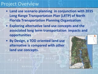 Project Overview
  • Land use scenario planning in conjunction with 2035
    Long Range Transportation Plan (LRTP) of North
    Florida Transportation Planning Organization
  • Exploring alternative land use concepts and the
    associated long term transportation impacts and
    opportunities
  • By Design, a TOD oriented land use
    alternative is compared with other
    land use concepts.
 