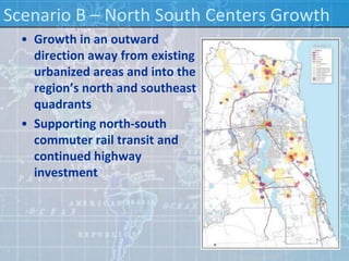 Scenario B – North South Centers Growth
  • Growth in an outward
    direction away from existing
    urbanized areas and into the
    region’s north and southeast
    quadrants
  • Supporting north-south
    commuter rail transit and
    continued highway
    investment
 