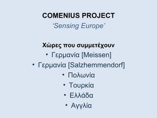 COMENIUS PROJECT
    ‘Sensing Europe’

  Χώρες που συμμετέχουν
    • Γερμανία [Meissen]
• Γερμανία [Salzhemmendorf]
         • Πολωνία
         • Τουρκία
          • Ελλάδα
           • Αγγλία
 