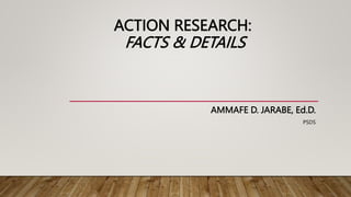 ACTION RESEARCH:
FACTS & DETAILS
AMMAFE D. JARABE, Ed.D.
PSDS
 