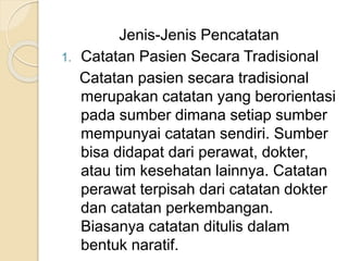 Jenis-Jenis Pencatatan 
1. Catatan Pasien Secara Tradisional 
Catatan pasien secara tradisional 
merupakan catatan yang berorientasi 
pada sumber dimana setiap sumber 
mempunyai catatan sendiri. Sumber 
bisa didapat dari perawat, dokter, 
atau tim kesehatan lainnya. Catatan 
perawat terpisah dari catatan dokter 
dan catatan perkembangan. 
Biasanya catatan ditulis dalam 
bentuk naratif. 
 