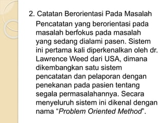 2. Catatan Berorientasi Pada Masalah 
Pencatatan yang berorientasi pada 
masalah berfokus pada masalah 
yang sedang dialami pasen. Sistem 
ini pertama kali diperkenalkan oleh dr. 
Lawrence Weed dari USA, dimana 
dikembangkan satu sistem 
pencatatan dan pelaporan dengan 
penekanan pada pasien tentang 
segala permasalahannya. Secara 
menyeluruh sistem ini dikenal dengan 
nama “Problem Oriented Method”. 
 