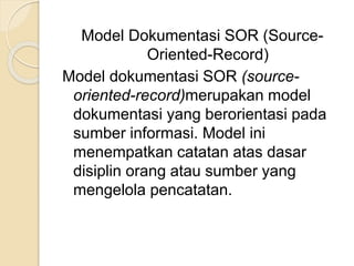 Model Dokumentasi SOR (Source- 
Oriented-Record) 
Model dokumentasi SOR (source-oriented- 
record)merupakan model 
dokumentasi yang berorientasi pada 
sumber informasi. Model ini 
menempatkan catatan atas dasar 
disiplin orang atau sumber yang 
mengelola pencatatan. 
 