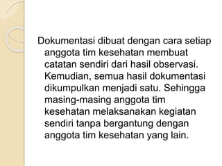 Dokumentasi dibuat dengan cara setiap 
anggota tim kesehatan membuat 
catatan sendiri dari hasil observasi. 
Kemudian, semua hasil dokumentasi 
dikumpulkan menjadi satu. Sehingga 
masing-masing anggota tim 
kesehatan melaksanakan kegiatan 
sendiri tanpa bergantung dengan 
anggota tim kesehatan yang lain. 
 