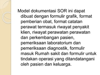 Model dokumentasi SOR ini dapat 
dibuat dengan formulir grafik, format 
pemberian obat, format catatan 
perawat termasuk riwayat penyakit 
klien, riwayat perawatan perawatan 
dan perkembangan pasien, 
pemeriksaan laboratorium dan 
pemeriksaan diagnostik, formulir 
masuk Rumah sakit dan formulir untuk 
tindakan operasi yang ditandatangani 
oleh pasien dan keluarga. 
 