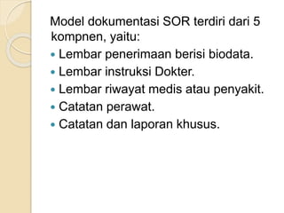 Model dokumentasi SOR terdiri dari 5 
kompnen, yaitu: 
 Lembar penerimaan berisi biodata. 
 Lembar instruksi Dokter. 
 Lembar riwayat medis atau penyakit. 
 Catatan perawat. 
 Catatan dan laporan khusus. 
 