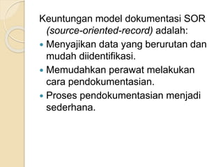 Keuntungan model dokumentasi SOR 
(source-oriented-record) adalah: 
 Menyajikan data yang berurutan dan 
mudah diidentifikasi. 
 Memudahkan perawat melakukan 
cara pendokumentasian. 
 Proses pendokumentasian menjadi 
sederhana. 
 