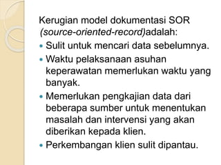 Kerugian model dokumentasi SOR 
(source-oriented-record)adalah: 
 Sulit untuk mencari data sebelumnya. 
 Waktu pelaksanaan asuhan 
keperawatan memerlukan waktu yang 
banyak. 
 Memerlukan pengkajian data dari 
beberapa sumber untuk menentukan 
masalah dan intervensi yang akan 
diberikan kepada klien. 
 Perkembangan klien sulit dipantau. 
 