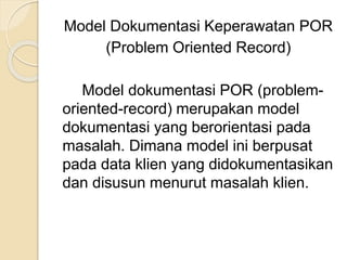 Model Dokumentasi Keperawatan POR 
(Problem Oriented Record) 
Model dokumentasi POR (problem-oriented- 
record) merupakan model 
dokumentasi yang berorientasi pada 
masalah. Dimana model ini berpusat 
pada data klien yang didokumentasikan 
dan disusun menurut masalah klien. 
 