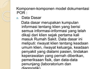 Komponen-komponen model dokumentasi 
POR : 
a. Data Dasar 
Data dasar merupakan kumpulan 
informasi tentang klien yang berisi 
semua informasi-informasi yang telah 
dikaji dari klien sejak pertama kali 
masuk Rumah Sakit. Data dasar ini 
meliputi: riwayat klien tentang keadaan 
umum klien, riwayat keluarga, keadaan 
penyakit yang dialami pasien, tindakan 
keperawatan yang pernah diberikan, 
pemeriksaan fisik, dan data-data 
penunjang (laboratorium dan 
diagnostik). 
 