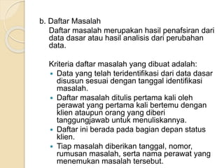 b. Daftar Masalah 
Daftar masalah merupakan hasil penafsiran dari 
data dasar atau hasil analisis dari perubahan 
data. 
Kriteria daftar masalah yang dibuat adalah: 
 Data yang telah teridentifikasi dari data dasar 
disusun sesuai dengan tanggal identifikasi 
masalah. 
 Daftar masalah ditulis pertama kali oleh 
perawat yang pertama kali bertemu dengan 
klien ataupun orang yang diberi 
tanggungjawab untuk menuliskannya. 
 Daftar ini berada pada bagian depan status 
klien. 
 Tiap masalah diberikan tanggal, nomor, 
rumusan masalah, serta nama perawat yang 
menemukan masalah tersebut. 
 