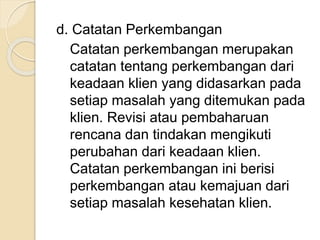 d. Catatan Perkembangan 
Catatan perkembangan merupakan 
catatan tentang perkembangan dari 
keadaan klien yang didasarkan pada 
setiap masalah yang ditemukan pada 
klien. Revisi atau pembaharuan 
rencana dan tindakan mengikuti 
perubahan dari keadaan klien. 
Catatan perkembangan ini berisi 
perkembangan atau kemajuan dari 
setiap masalah kesehatan klien. 
 