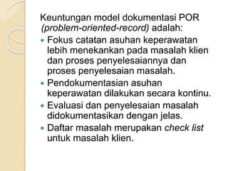 Keuntungan model dokumentasi POR 
(problem-oriented-record) adalah: 
 Fokus catatan asuhan keperawatan 
lebih menekankan pada masalah klien 
dan proses penyelesaiannya dan 
proses penyelesaian masalah. 
 Pendokumentasian asuhan 
keperawatan dilakukan secara kontinu. 
 Evaluasi dan penyelesaian masalah 
didokumentasikan dengan jelas. 
 Daftar masalah merupakan check list 
untuk masalah klien. 
 