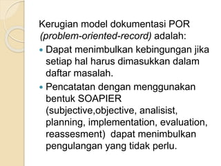 Kerugian model dokumentasi POR 
(problem-oriented-record) adalah: 
 Dapat menimbulkan kebingungan jika 
setiap hal harus dimasukkan dalam 
daftar masalah. 
 Pencatatan dengan menggunakan 
bentuk SOAPIER 
(subjective,objective, analisist, 
planning, implementation, evaluation, 
reassesment) dapat menimbulkan 
pengulangan yang tidak perlu. 
 