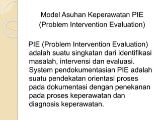 Model Asuhan Keperawatan PIE 
(Problem Intervention Evaluation) 
PIE (Problem Intervention Evaluation) 
adalah suatu singkatan dari identifikasi 
masalah, intervensi dan evaluasi. 
System pendokumentasian PIE adalah 
suatu pendekatan orientasi proses 
pada dokumentasi dengan penekanan 
pada proses keperawatan dan 
diagnosis keperawatan. 
 