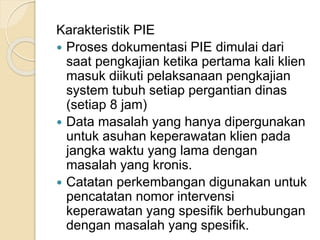 Karakteristik PIE 
 Proses dokumentasi PIE dimulai dari 
saat pengkajian ketika pertama kali klien 
masuk diikuti pelaksanaan pengkajian 
system tubuh setiap pergantian dinas 
(setiap 8 jam) 
 Data masalah yang hanya dipergunakan 
untuk asuhan keperawatan klien pada 
jangka waktu yang lama dengan 
masalah yang kronis. 
 Catatan perkembangan digunakan untuk 
pencatatan nomor intervensi 
keperawatan yang spesifik berhubungan 
dengan masalah yang spesifik. 
 