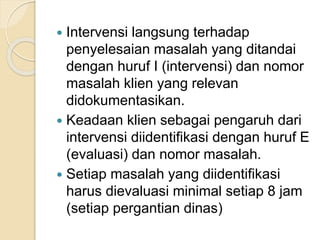 Intervensi langsung terhadap 
penyelesaian masalah yang ditandai 
dengan huruf I (intervensi) dan nomor 
masalah klien yang relevan 
didokumentasikan. 
 Keadaan klien sebagai pengaruh dari 
intervensi diidentifikasi dengan huruf E 
(evaluasi) dan nomor masalah. 
 Setiap masalah yang diidentifikasi 
harus dievaluasi minimal setiap 8 jam 
(setiap pergantian dinas) 
 