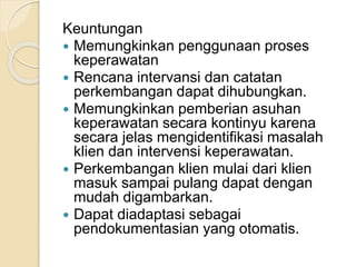 Keuntungan 
 Memungkinkan penggunaan proses 
keperawatan 
 Rencana intervansi dan catatan 
perkembangan dapat dihubungkan. 
 Memungkinkan pemberian asuhan 
keperawatan secara kontinyu karena 
secara jelas mengidentifikasi masalah 
klien dan intervensi keperawatan. 
 Perkembangan klien mulai dari klien 
masuk sampai pulang dapat dengan 
mudah digambarkan. 
 Dapat diadaptasi sebagai 
pendokumentasian yang otomatis. 
 