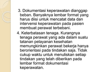 3. Dokumentasi keperawatan dianggap 
beban. Banyaknya lembar format yang 
harus diisi untuk mencatat data dan 
intervensi keperawatan pada pasien 
membuat perawat terbebani. 
4. Keterbatasan tenaga. Kurangnya 
tenaga perawat yang ada dalam suatu 
tatanan pelayanan kesehatan 
memungkinkan perawat bekerja hanya 
berorientasi pada tindakan saja. Tidak 
cukup waktu untuk menuliskan setiap 
tindakan yang telah diberikan pada 
lembar format dokumentasi 
keperawatan. 
 