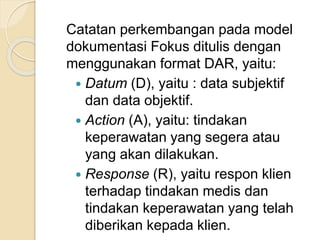 Catatan perkembangan pada model 
dokumentasi Fokus ditulis dengan 
menggunakan format DAR, yaitu: 
 Datum (D), yaitu : data subjektif 
dan data objektif. 
 Action (A), yaitu: tindakan 
keperawatan yang segera atau 
yang akan dilakukan. 
 Response (R), yaitu respon klien 
terhadap tindakan medis dan 
tindakan keperawatan yang telah 
diberikan kepada klien. 
 