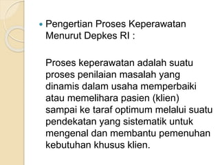 Pengertian Proses Keperawatan 
Menurut Depkes RI : 
Proses keperawatan adalah suatu 
proses penilaian masalah yang 
dinamis dalam usaha memperbaiki 
atau memelihara pasien (klien) 
sampai ke taraf optimum melalui suatu 
pendekatan yang sistematik untuk 
mengenal dan membantu pemenuhan 
kebutuhan khusus klien. 
 