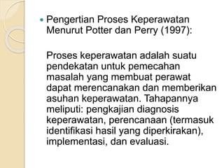  Pengertian Proses Keperawatan 
Menurut Potter dan Perry (1997): 
Proses keperawatan adalah suatu 
pendekatan untuk pemecahan 
masalah yang membuat perawat 
dapat merencanakan dan memberikan 
asuhan keperawatan. Tahapannya 
meliputi: pengkajian diagnosis 
keperawatan, perencanaan (termasuk 
identifikasi hasil yang diperkirakan), 
implementasi, dan evaluasi. 
