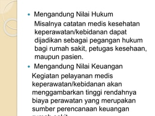  Mengandung Nilai Hukum 
Misalnya catatan medis kesehatan 
keperawatan/kebidanan dapat 
dijadikan sebagai pegangan hukum 
bagi rumah sakit, petugas kesehaan, 
maupun pasien. 
 Mengandung Nilai Keuangan 
Kegiatan pelayanan medis 
keperawatan/kebidanan akan 
menggambarkan tinggi rendahnya 
biaya perawatan yang merupakan 
sumber perencanaan keuangan 
rumah sakit. 
 