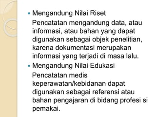  Mengandung Nilai Riset 
Pencatatan mengandung data, atau 
informasi, atau bahan yang dapat 
digunakan sebagai objek penelitian, 
karena dokumentasi merupakan 
informasi yang terjadi di masa lalu. 
 Mengandung Nilai Edukasi 
Pencatatan medis 
keperawatan/kebidanan dapat 
digunakan sebagai referensi atau 
bahan pengajaran di bidang profesi si 
pemakai. 
 