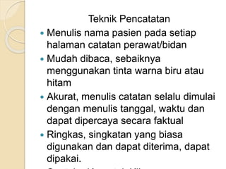 Teknik Pencatatan 
 Menulis nama pasien pada setiap 
halaman catatan perawat/bidan 
 Mudah dibaca, sebaiknya 
menggunakan tinta warna biru atau 
hitam 
 Akurat, menulis catatan selalu dimulai 
dengan menulis tanggal, waktu dan 
dapat dipercaya secara faktual 
 Ringkas, singkatan yang biasa 
digunakan dan dapat diterima, dapat 
dipakai. 
Contoh : Kg untuk Kilogram 
 