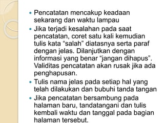  Pencatatan mencakup keadaan 
sekarang dan waktu lampau 
 Jika terjadi kesalahan pada saat 
pencatatan, coret satu kali kemudian 
tulis kata “salah” diatasnya serta paraf 
dengan jelas. Dilanjutkan dengan 
informasi yang benar “jangan dihapus”. 
Validitas pencatatan akan rusak jika ada 
penghapusan. 
 Tulis nama jelas pada setiap hal yang 
telah dilakukan dan bubuhi tanda tangan 
 Jika pencatatan bersambung pada 
halaman baru, tandatangani dan tulis 
kembali waktu dan tanggal pada bagian 
halaman tersebut. 
 