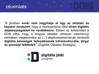 CÉLKITŰZÉS
"A jövőben senki nem hagyhatja el úgy az oktatási és
képzési rendszert, hogy a munkaerőpiac által elvárt digitális
alapkészségekkel ne rendelkezne. Ebben az értelemben a
DOS célja, hogy a magyar oktatási rendszer valamennyi
elemében megteremtse az (...) alapkompetenciának minősülő
digitális készségek fejlesztésének infrastrukturális, tárgyi
és személyi feltételeit.” (Digitális Oktatási Stratégia)
 