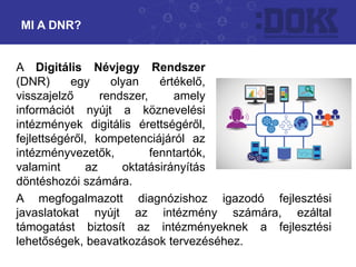 A Digitális Névjegy Rendszer
(DNR) egy olyan értékelő,
visszajelző rendszer, amely
információt nyújt a köznevelési
intézmények digitális érettségéről,
fejlettségéről, kompetenciájáról az
intézményvezetők, fenntartók,
valamint az oktatásirányítás
döntéshozói számára.
MI A DNR?
A megfogalmazott diagnózishoz igazodó fejlesztési
javaslatokat nyújt az intézmény számára, ezáltal
támogatást biztosít az intézményeknek a fejlesztési
lehetőségek, beavatkozások tervezéséhez.
 