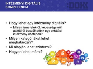 • Hogy lehet egy intézmény digitális?
– Milyen ismeretekről, képességekről,
attitűdről beszélhetünk egy oktatási
intézmény esetében?
• Milyen kategóriákat lehet
meghatározni?
• Mi alapján lehet szintezni?
• Hogyan lehet mérni?
INTÉZMÉNYI DIGITÁLIS
KOMPETENCIA
 