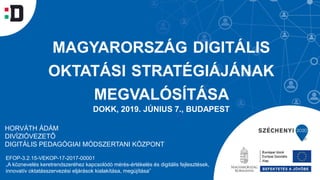 MAGYARORSZÁG DIGITÁLIS
OKTATÁSI STRATÉGIÁJÁNAK
MEGVALÓSÍTÁSA
DOKK, 2019. JÚNIUS 7., BUDAPEST
EFOP-3.2.15-VEKOP-17-2017-00001
„A köznevelés keretrendszeréhez kapcsolódó mérés-értékelés és digitális fejlesztések,
innovatív oktatásszervezési eljárások kialakítása, megújítása”
HORVÁTH ÁDÁM
DIVÍZIÓVEZETŐ
DIGITÁLIS PEDAGÓGIAI MÓDSZERTANI KÖZPONT
 