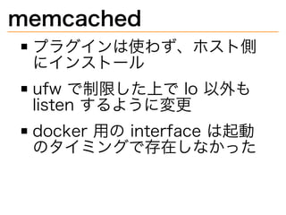 memcached
プラグインは使わず、ホスト側
にインストール
ufw�で制限した上で�lo�以外も�
listen�するように変更
docker�用の�interface�は起動
のタイミングで存在しなかった
 