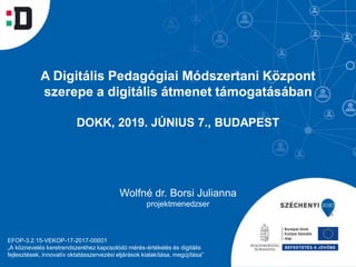 A Digitális Pedagógiai Módszertani Központ
szerepe a digitális átmenet támogatásában
DOKK, 2019. JÚNIUS 7., BUDAPEST
Wolfné dr. Borsi Julianna
projektmenedzser
EFOP-3.2.15-VEKOP-17-2017-00001
„A köznevelés keretrendszeréhez kapcsolódó mérés-értékelés és digitális
fejlesztések, innovatív oktatásszervezési eljárások kialakítása, megújítása”
 