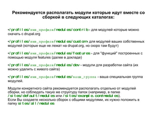 Рекомендуется располагать модули которые идут вместе со сборкой в следующих каталогах: /profiles/имя_профиля/modules/contrib  - для модулей которые можно скачать с drupal.org /profiles/имя_профиля/modules/custom   - для модулей ваших собственных модулей (которые еще не лежат на drupal.org, но скоро там будут) /profiles/имя_профиля/modules/features   - для "функций" построенных с помощью модуля features (далее в докладе) /profiles/имя_профиля/modules/dev   - модули для разработки сайта (их можно удалить с живого сайта) /profiles/имя_профиля/modules/ваша_группа  - ваша специальная группа модулей. Модули конкретного сайта рекомендуется располагать отдельно от модулей сборки, но соблюдать такую же структуру папок (например, в папке  /sites/default/modules  или  /sites/example.com/modules ). Если Вы создаете несколько сборок с общими модулями, их нужно положить в папку  sites/all/modules 