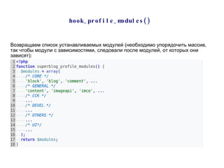 hook_profile_modules()  Возвращаем список устанавливаемых модулей (необходимо упорядочить массив, так чтобы модули с зависимостями, следовали после модулей, от которых они зависят): 