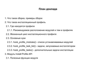 План доклада 1. Что такое сборка, примеры сборок 2. Что такое инсталляционный профиль 2.1. Где находятся профили 2.1.1. Рекомендуемое расположение модулей и тем в профилях 2.2. Жизненный цикл инсталляционного профиля 2.3. Основные хуки 2.3.1. hook_profile_modules() - список устанавливаемых модулей 2.3.2. hook_profile_task_list() - задачи, запускаемые инсталлятором 2.3.3. hook_profile_tasks() - дополнительные задачи инсталляции 3. Модуль Install Profile API 3.1. Полезные функции модуля 