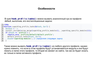 Особенности В хуке  hook_profile_tasks()   можно вызвать аналогичный хук из профиля default, выполнив, его инсталляционные задачи: Также можно вызвать  hook_profile_tasks()   из любого другого профиля, однако нужно помнить, что если в этом профиле будут устанавливаться модули и они будут лежать в папке этого профиля, то Drupal не сможет их найти, так как он будет искать их только в папке активного профиля. 